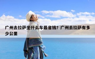 广州去拉萨坐什么车最省钱？广州去拉萨有多少公里