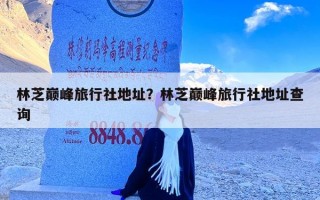 林芝巅峰旅行社地址？林芝巅峰旅行社地址查询