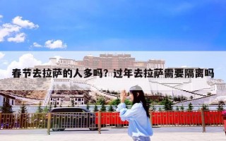 春节去拉萨的人多吗？过年去拉萨需要隔离吗