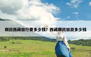 跟团西藏旅行要多少钱？西藏跟团旅游多少钱