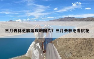三月去林芝旅游攻略图片？三月去林芝看桃花