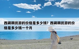 西藏跟团游的价格是多少钱？西藏跟团游的价格是多少钱一个月