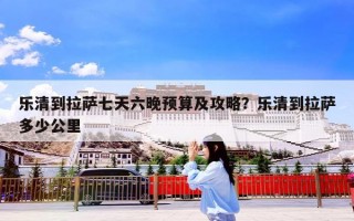 乐清到拉萨七天六晚预算及攻略？乐清到拉萨多少公里