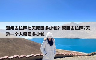 潮州去拉萨七天跟团多少钱？跟团去拉萨7天游一个人需要多少钱