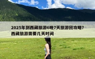 2025年到西藏旅游6晚7天旅游团攻略？西藏旅游需要几天时间