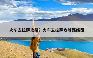 火车去拉萨攻略？火车去拉萨攻略路线图