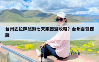 台州去拉萨旅游七天跟团游攻略？台州自驾西藏