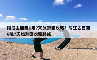 阳江去西藏6晚7天旅游团攻略？阳江去西藏6晚7天旅游团攻略路线