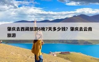 肇庆去西藏旅游6晚7天多少钱？肇庆去云南旅游