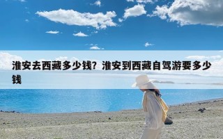 淮安去西藏多少钱？淮安到西藏自驾游要多少钱