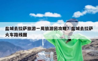 盐城去拉萨旅游一周旅游团攻略？盐城去拉萨火车路线图