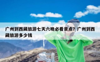 广州到西藏旅游七天六晚必看景点？广州到西藏旅游多少钱