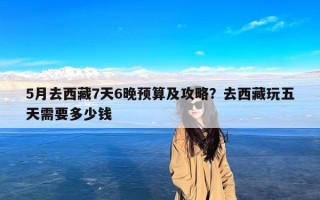 5月去西藏7天6晚预算及攻略？去西藏玩五天需要多少钱