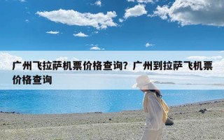 广州飞拉萨机票价格查询？广州到拉萨飞机票价格查询