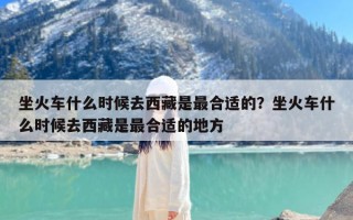 坐火车什么时候去西藏是最合适的？坐火车什么时候去西藏是最合适的地方