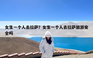 女生一个人去拉萨？女生一个人去拉萨旅游安全吗