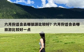 六月份适合去哪旅游比较好？六月份适合去哪旅游比较好一点