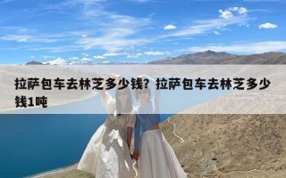 拉萨包车去林芝多少钱？拉萨包车去林芝多少钱1吨