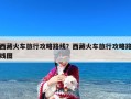 西藏火车旅行攻略路线？西藏火车旅行攻略路线图