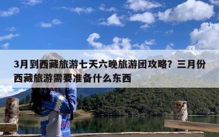 3月到西藏旅游七天六晚旅游团攻略？三月份西藏旅游需要准备什么东西