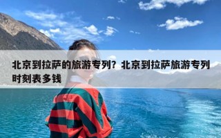 北京到拉萨的旅游专列？北京到拉萨旅游专列时刻表多钱