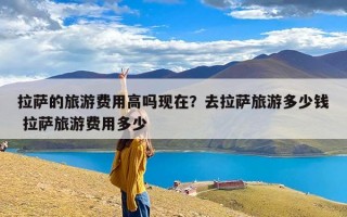 拉萨的旅游费用高吗现在？去拉萨旅游多少钱 拉萨旅游费用多少