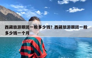 西藏旅游跟团一般多少钱？西藏旅游跟团一般多少钱一个月