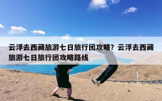 云浮去西藏旅游七日旅行团攻略？云浮去西藏旅游七日旅行团攻略路线