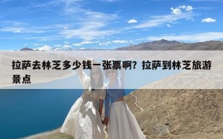 拉萨去林芝多少钱一张票啊？拉萨到林芝旅游景点