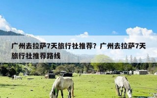 广州去拉萨7天旅行社推荐？广州去拉萨7天旅行社推荐路线