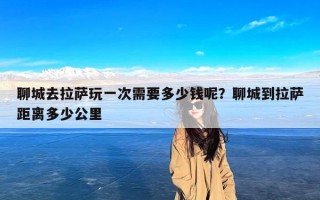 聊城去拉萨玩一次需要多少钱呢？聊城到拉萨距离多少公里