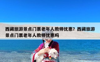西藏旅游景点门票老年人教师优惠？西藏旅游景点门票老年人教师优惠吗