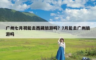 广州七月初能去西藏旅游吗？7月能去广州旅游吗