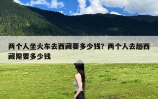 两个人坐火车去西藏要多少钱？两个人去趟西藏需要多少钱