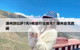 潮州到拉萨7天6晚旅行社推荐？潮州自驾西藏
