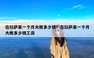 在拉萨呆一个月大概多少钱？在拉萨呆一个月大概多少钱工资