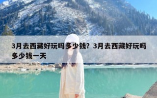 3月去西藏好玩吗多少钱？3月去西藏好玩吗多少钱一天