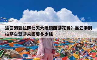 连云港到拉萨七天六晚跟团游花费？连云港到拉萨自驾游来回要多少钱