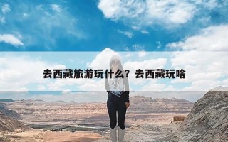 去西藏旅游玩什么？去西藏玩啥