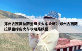 郑州去西藏拉萨坐绿皮火车攻略？郑州去西藏拉萨坐绿皮火车攻略路线图