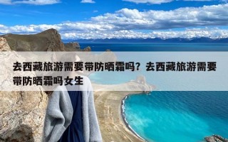 去西藏旅游需要带防晒霜吗？去西藏旅游需要带防晒霜吗女生