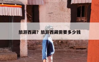 旅游西藏？旅游西藏需要多少钱