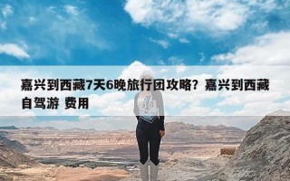 嘉兴到西藏7天6晚旅行团攻略？嘉兴到西藏自驾游 费用