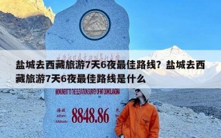 盐城去西藏旅游7天6夜最佳路线？盐城去西藏旅游7天6夜最佳路线是什么