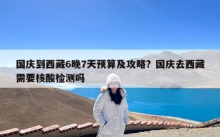 国庆到西藏6晚7天预算及攻略？国庆去西藏需要核酸检测吗