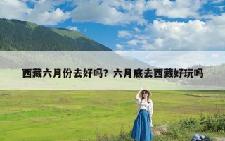 西藏六月份去好吗？六月底去西藏好玩吗