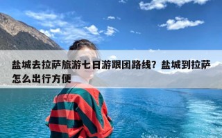 盐城去拉萨旅游七日游跟团路线？盐城到拉萨怎么出行方便