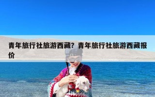 青年旅行社旅游西藏？青年旅行社旅游西藏报价