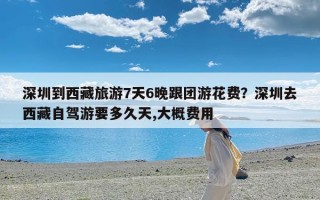 深圳到西藏旅游7天6晚跟团游花费？深圳去西藏自驾游要多久天,大概费用