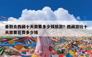 暑假去西藏十天需要多少钱旅游？西藏游玩十天需要花费多少钱